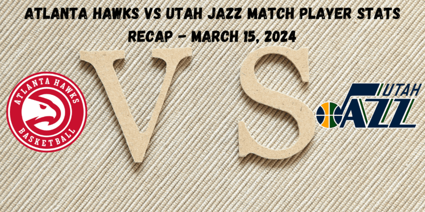 Atlanta Hawks vs Utah Jazz Match Player Stats Recap - March 15, 2024