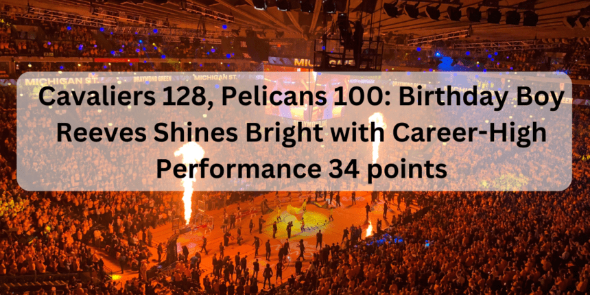 Cavaliers 128, Pelicans 100: Birthday Boy Reeves Shines Bright with Career-High Performance 34 points