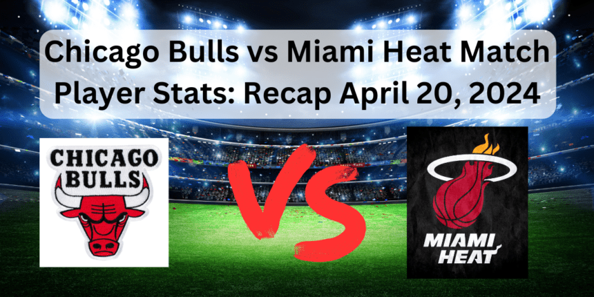 Chicago Bulls vs Miami Heat Match Player Stats: Recap April 20, 2024